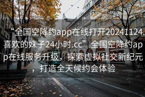 “全國(guó)空降約app在線打開(kāi)20241124.喜歡的妹子24小時(shí).cc”全國(guó)空降約app在線服務(wù)升級(jí)，探索虛擬社交新紀(jì)元，打造全天候約會(huì)體驗(yàn)