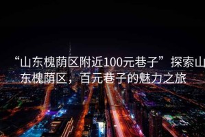 “山東槐蔭區(qū)附近100元巷子”探索山東槐蔭區(qū)，百元巷子的魅力之旅