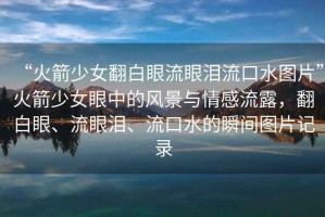 “火箭少女翻白眼流眼淚流口水圖片”火箭少女眼中的風景與情感流露，翻白眼、流眼淚、流口水的瞬間圖片記錄