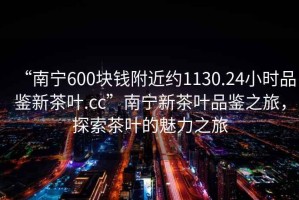“南寧600塊錢附近約1130.24小時品鑒新茶葉.cc”南寧新茶葉品鑒之旅，探索茶葉的魅力之旅