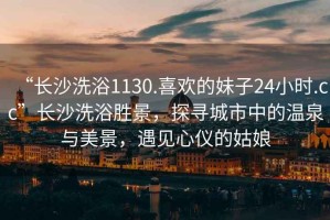 “長(zhǎng)沙洗浴1130.喜歡的妹子24小時(shí).cc”長(zhǎng)沙洗浴勝景，探尋城市中的溫泉與美景，遇見(jiàn)心儀的姑娘
