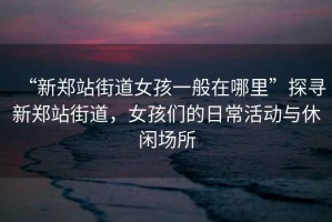 “新鄭站街道女孩一般在哪里”探尋新鄭站街道，女孩們的日?；顒?dòng)與休閑場(chǎng)所
