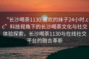 “長沙喝茶1130.喜歡的妹子24小時.cc”科技視角下的長沙喝茶文化與社交體驗探索，長沙喝茶1130與在線社交平臺的融合革新