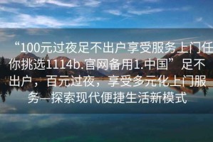 “100元過(guò)夜足不出戶享受服務(wù)上門任你挑選1114b.官網(wǎng)備用1.中國(guó)”足不出戶，百元過(guò)夜，享受多元化上門服務(wù)—探索現(xiàn)代便捷生活新模式