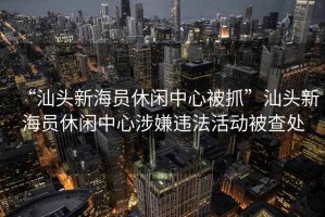 “汕頭新海員休閑中心被抓”汕頭新海員休閑中心涉嫌違法活動被查處