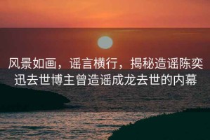 風(fēng)景如畫，謠言橫行，揭秘造謠陳奕迅去世博主曾造謠成龍去世的內(nèi)幕