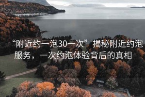 “附近約一泡30一次”揭秘附近約泡服務，一次約泡體驗背后的真相