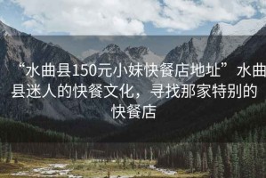 “水曲縣150元小妹快餐店地址”水曲縣迷人的快餐文化，尋找那家特別的快餐店