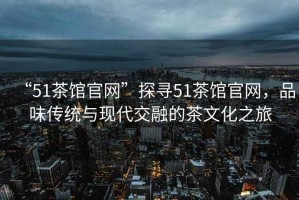 “51茶館官網(wǎng)”探尋51茶館官網(wǎng)，品味傳統(tǒng)與現(xiàn)代交融的茶文化之旅