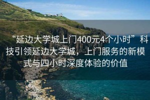 “延邊大學(xué)城上門400元4個(gè)小時(shí)”科技引領(lǐng)延邊大學(xué)城，上門服務(wù)的新模式與四小時(shí)深度體驗(yàn)的價(jià)值