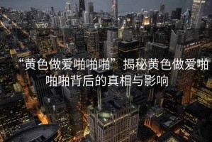 “黃色做愛啪啪啪”揭秘黃色做愛啪啪啪背后的真相與影響