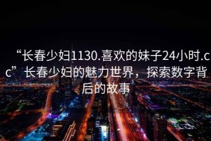 “長春少婦1130.喜歡的妹子24小時.cc”長春少婦的魅力世界，探索數(shù)字背后的故事
