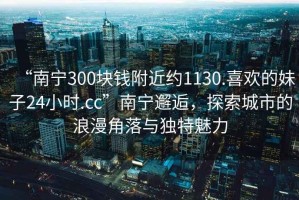 “南寧300塊錢附近約1130.喜歡的妹子24小時.cc”南寧邂逅，探索城市的浪漫角落與獨特魅力