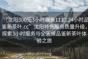 “沈陽300元3小時服務(wù)1130.24小時品鑒新茶葉.cc”沈陽特色服務(wù)質(zhì)量升級，探索3小時服務(wù)與全天候品鑒新茶葉體驗之旅