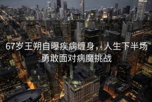67歲王朔自曝疾病纏身，人生下半場勇敢面對病魔挑戰(zhàn)