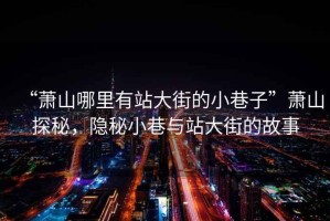 “蕭山哪里有站大街的小巷子”蕭山探秘，隱秘小巷與站大街的故事