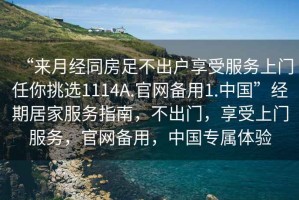 “來月經(jīng)同房足不出戶享受服務(wù)上門任你挑選1114A.官網(wǎng)備用1.中國”經(jīng)期居家服務(wù)指南，不出門，享受上門服務(wù)，官網(wǎng)備用，中國專屬體驗(yàn)