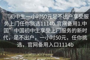 “初中生一小時(shí)50元足不出戶享受服務(wù)上門(mén)任你挑選1114b.官網(wǎng)備用1.中國(guó)”中國(guó)初中生享受上門(mén)服務(wù)的新時(shí)代，足不出戶，一小時(shí)50元，任你挑選，官網(wǎng)備用入口1114b
