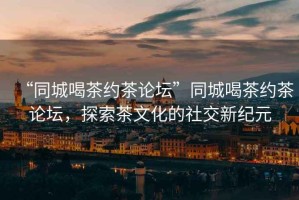 “同城喝茶約茶論壇”同城喝茶約茶論壇，探索茶文化的社交新紀(jì)元