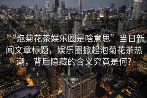 “泡菊花茶娛樂圈是啥意思”當日新聞文章標題，娛樂圈掀起泡菊花茶熱潮，背后隱藏的含義究竟是何？