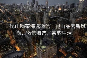“昆山喝茶海選微信”昆山品茗新風(fēng)尚，微信海選，茶韻生活