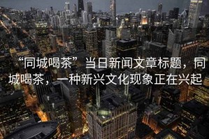 “同城喝茶”當日新聞文章標題，同城喝茶，一種新興文化現(xiàn)象正在興起
