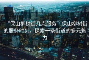 “保山柳樹街幾點(diǎn)服務(wù)”保山柳樹街的服務(wù)時(shí)刻，探索一條街道的多元魅力