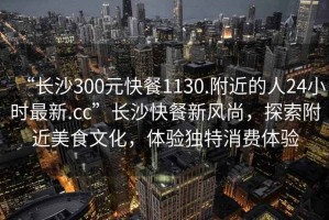 “長沙300元快餐1130.附近的人24小時最新.cc”長沙快餐新風尚，探索附近美食文化，體驗獨特消費體驗