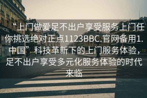 “上門做愛足不出戶享受服務(wù)上門任你挑選絕對(duì)正點(diǎn)1123BBC.官網(wǎng)備用1.中國(guó)”科技革新下的上門服務(wù)體驗(yàn)，足不出戶享受多元化服務(wù)體驗(yàn)的時(shí)代來(lái)臨