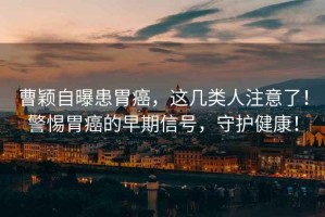 曹穎自曝患胃癌，這幾類人注意了！警惕胃癌的早期信號(hào)，守護(hù)健康！