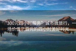 “300元四小時(shí)服務(wù)”城市微旅行，一場(chǎng)價(jià)值三百元的四小時(shí)美好時(shí)光