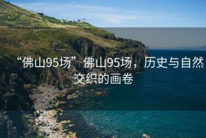 “佛山95場(chǎng)”佛山95場(chǎng)，歷史與自然交織的畫(huà)卷
