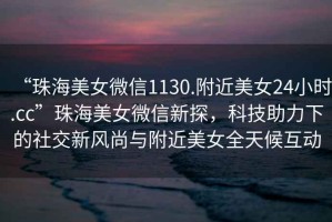 “珠海美女微信1130.附近美女24小時.cc”珠海美女微信新探，科技助力下的社交新風尚與附近美女全天候互動
