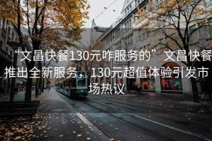 “文昌快餐130元咋服務的”文昌快餐推出全新服務，130元超值體驗引發(fā)市場熱議