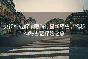 央視權(quán)威解讀藏海傳最新預(yù)告，揭秘神秘古墓探險之旅