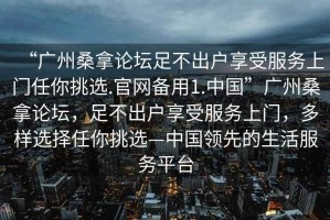 “廣州桑拿論壇足不出戶享受服務上門任你挑選.官網(wǎng)備用1.中國”廣州桑拿論壇，足不出戶享受服務上門，多樣選擇任你挑選—中國領(lǐng)先的生活服務平臺
