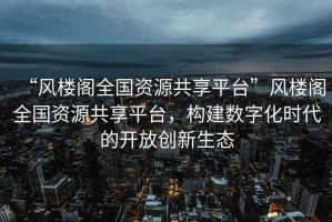 “風樓閣全國資源共享平臺”風樓閣全國資源共享平臺，構(gòu)建數(shù)字化時代的開放創(chuàng)新生態(tài)