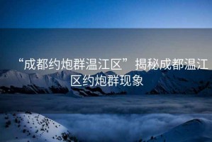 “成都約炮群溫江區(qū)”揭秘成都溫江區(qū)約炮群現(xiàn)象