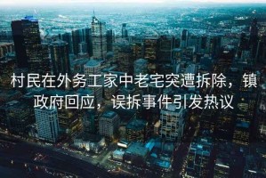 村民在外務(wù)工家中老宅突遭拆除，鎮(zhèn)政府回應(yīng)，誤拆事件引發(fā)熱議