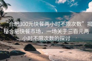 “合肥300元快餐兩小時(shí)不限次數(shù)”揭秘合肥快餐市場(chǎng)，一場(chǎng)關(guān)于三百元兩小時(shí)不限次數(shù)的探討
