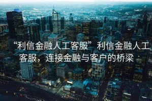 “利信金融人工客服”利信金融人工客服，連接金融與客戶的橋梁