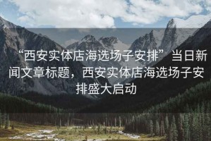 “西安實(shí)體店海選場子安排”當(dāng)日新聞文章標(biāo)題，西安實(shí)體店海選場子安排盛大啟動(dòng)