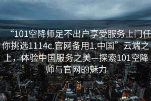 “101空降師足不出戶享受服務(wù)上門任你挑選1114c.官網(wǎng)備用1.中國”云端之上，體驗中國服務(wù)之美—探索101空降師與官網(wǎng)的魅力
