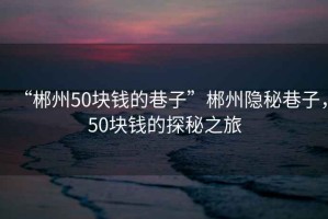 “郴州50塊錢的巷子”郴州隱秘巷子，50塊錢的探秘之旅