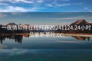 一夜情軟件在線打開(kāi)20241124.24小時(shí)品鑒新茶葉.cc: