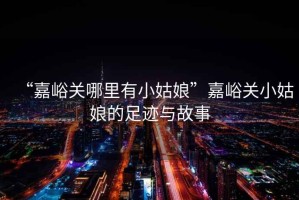 “嘉峪關(guān)哪里有小姑娘”嘉峪關(guān)小姑娘的足跡與故事