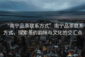 “南寧品茶聯(lián)系方式”南寧品茶聯(lián)系方式，探索茶的韻味與文化的交匯點(diǎn)