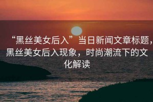 “黑絲美女后入”當(dāng)日新聞文章標(biāo)題，黑絲美女后入現(xiàn)象，時(shí)尚潮流下的文化解讀