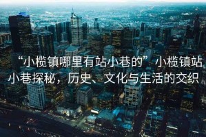 “小欖鎮(zhèn)哪里有站小巷的”小欖鎮(zhèn)站小巷探秘，歷史、文化與生活的交織