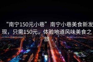 “南寧150元小巷”南寧小巷美食新發(fā)現(xiàn)，只需150元，體驗地道風味美食之旅